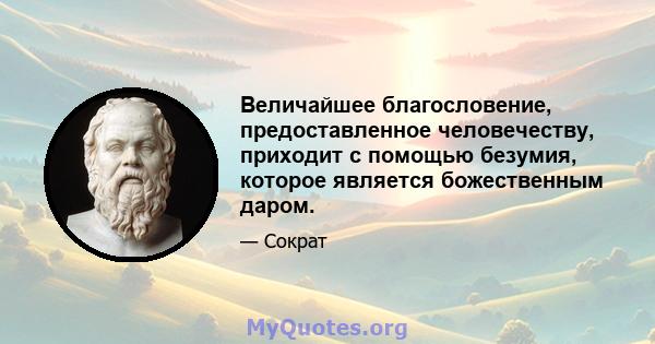 Величайшее благословение, предоставленное человечеству, приходит с помощью безумия, которое является божественным даром.