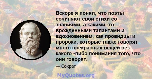 Вскоре я понял, что поэты сочиняют свои стихи со знаниями, а какими -то врожденными талантами и вдохновением, как провидцы и пророки, которые также говорят много прекрасных вещей без какого -либо понимания того, что они 