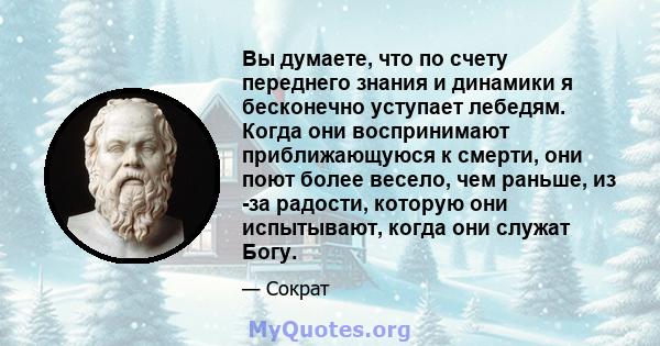 Вы думаете, что по счету переднего знания и динамики я бесконечно уступает лебедям. Когда они воспринимают приближающуюся к смерти, они поют более весело, чем раньше, из -за радости, которую они испытывают, когда они