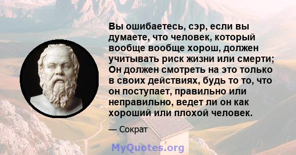 Вы ошибаетесь, сэр, если вы думаете, что человек, который вообще вообще хорош, должен учитывать риск жизни или смерти; Он должен смотреть на это только в своих действиях, будь то то, что он поступает, правильно или