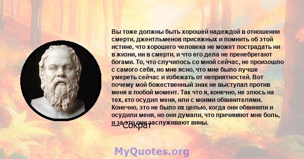 Вы тоже должны быть хорошей надеждой в отношении смерти, джентльменов присяжных и помнить об этой истине, что хорошего человека не может пострадать ни в жизни, ни в смерти, и что его дела не пренебрегают богами. То, что 