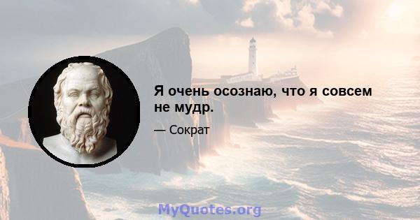 Я очень осознаю, что я совсем не мудр.