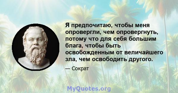 Я предпочитаю, чтобы меня опровергли, чем опровергнуть, потому что для себя большим блага, чтобы быть освобожденным от величайшего зла, чем освободить другого.