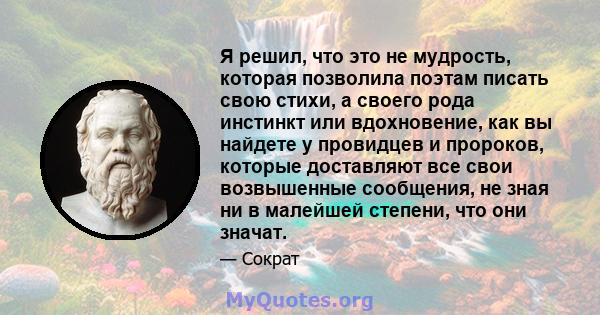 Я решил, что это не мудрость, которая позволила поэтам писать свою стихи, а своего рода инстинкт или вдохновение, как вы найдете у провидцев и пророков, которые доставляют все свои возвышенные сообщения, не зная ни в