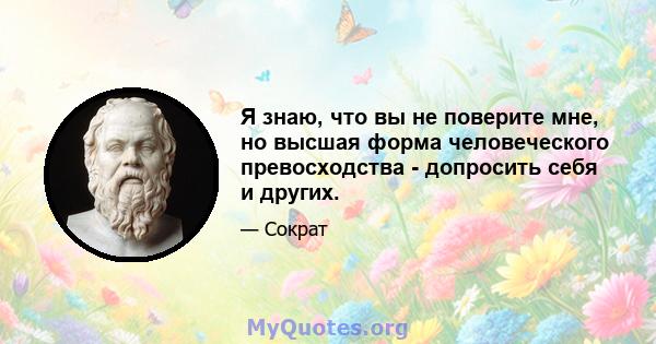 Я знаю, что вы не поверите мне, но высшая форма человеческого превосходства - допросить себя и других.