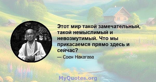 Этот мир такой замечательный, такой немыслимый и невозмутимый. Что мы прикасаемся прямо здесь и сейчас?