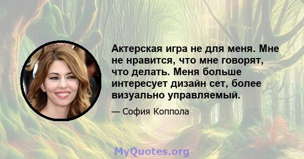 Актерская игра не для меня. Мне не нравится, что мне говорят, что делать. Меня больше интересует дизайн сет, более визуально управляемый.