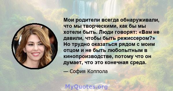 Мои родители всегда обнаруживали, что мы творческими, как бы мы хотели быть. Люди говорят: «Вам не давили, чтобы быть режиссером?» Но трудно оказаться рядом с моим отцом и не быть любопытным в кинопроизводстве, потому