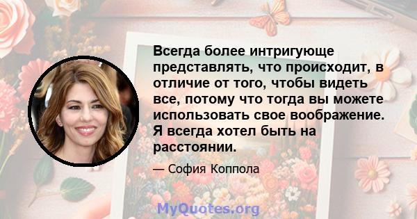 Всегда более интригующе представлять, что происходит, в отличие от того, чтобы видеть все, потому что тогда вы можете использовать свое воображение. Я всегда хотел быть на расстоянии.