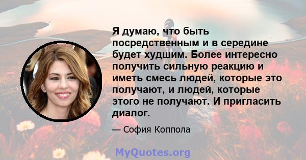 Я думаю, что быть посредственным и в середине будет худшим. Более интересно получить сильную реакцию и иметь смесь людей, которые это получают, и людей, которые этого не получают. И пригласить диалог.