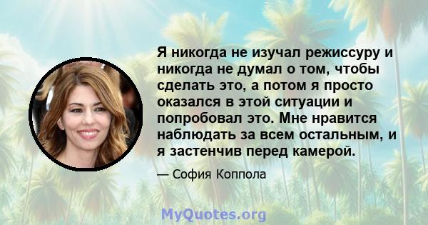 Я никогда не изучал режиссуру и никогда не думал о том, чтобы сделать это, а потом я просто оказался в этой ситуации и попробовал это. Мне нравится наблюдать за всем остальным, и я застенчив перед камерой.