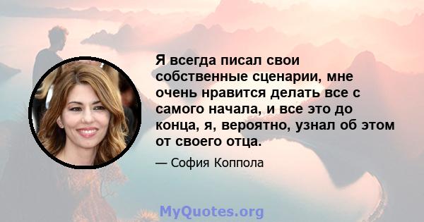 Я всегда писал свои собственные сценарии, мне очень нравится делать все с самого начала, и все это до конца, я, вероятно, узнал об этом от своего отца.