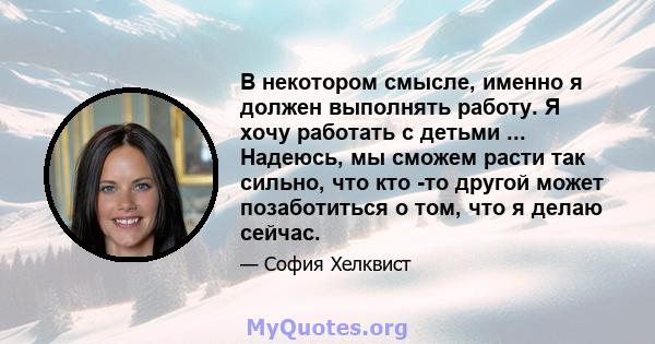 В некотором смысле, именно я должен выполнять работу. Я хочу работать с детьми ... Надеюсь, мы сможем расти так сильно, что кто -то другой может позаботиться о том, что я делаю сейчас.