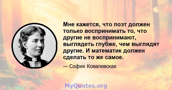 Мне кажется, что поэт должен только воспринимать то, что другие не воспринимают, выглядеть глубже, чем выглядят другие. И математик должен сделать то же самое.