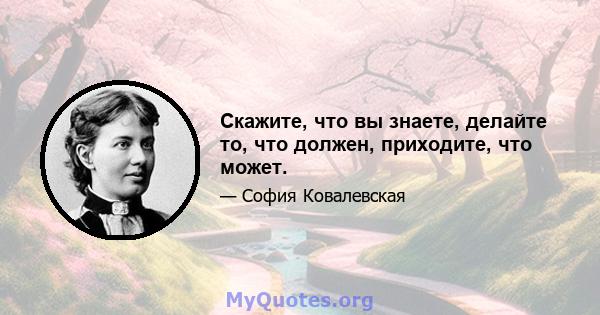 Скажите, что вы знаете, делайте то, что должен, приходите, что может.