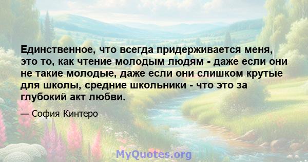 Единственное, что всегда придерживается меня, это то, как чтение молодым людям - даже если они не такие молодые, даже если они слишком крутые для школы, средние школьники - что это за глубокий акт любви.