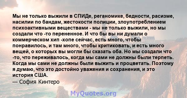 Мы не только выжили в СПИДе, реганомике, бедности, расизме, насилии по бандам, жестокости полиции, злоупотреблением психоактивными веществами - мы не только выжили, но мы создали что -то перененное. И что бы вы ни