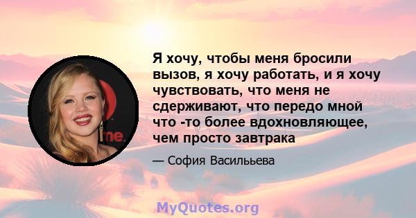 Я хочу, чтобы меня бросили вызов, я хочу работать, и я хочу чувствовать, что меня не сдерживают, что передо мной что -то более вдохновляющее, чем просто завтрака