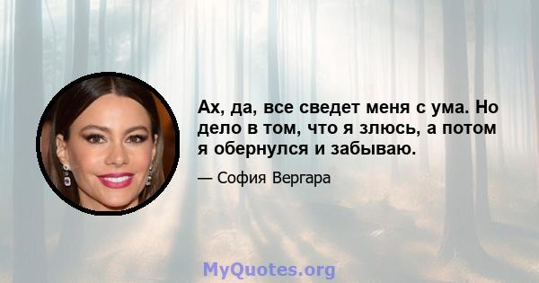 Ах, да, все сведет меня с ума. Но дело в том, что я злюсь, а потом я обернулся и забываю.