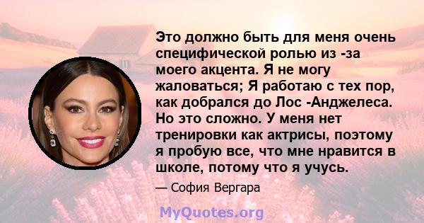 Это должно быть для меня очень специфической ролью из -за моего акцента. Я не могу жаловаться; Я работаю с тех пор, как добрался до Лос -Анджелеса. Но это сложно. У меня нет тренировки как актрисы, поэтому я пробую все, 