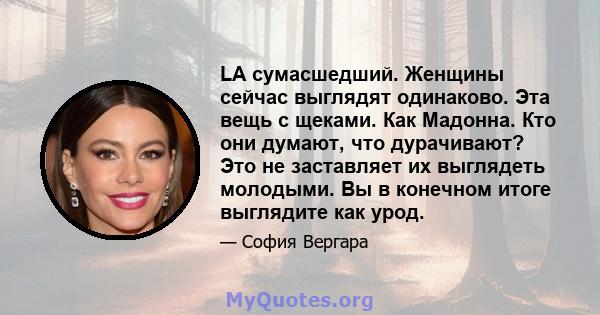 LA сумасшедший. Женщины сейчас выглядят одинаково. Эта вещь с щеками. Как Мадонна. Кто они думают, что дурачивают? Это не заставляет их выглядеть молодыми. Вы в конечном итоге выглядите как урод.