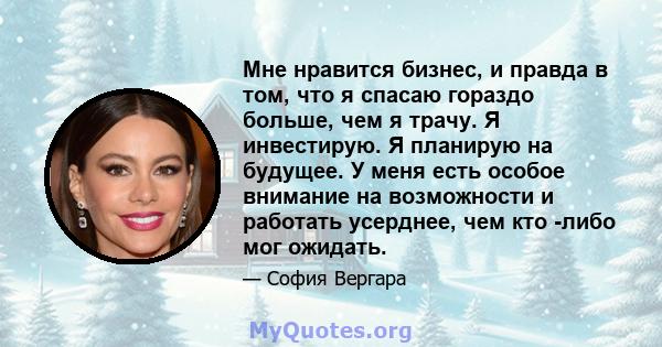 Мне нравится бизнес, и правда в том, что я спасаю гораздо больше, чем я трачу. Я инвестирую. Я планирую на будущее. У меня есть особое внимание на возможности и работать усерднее, чем кто -либо мог ожидать.