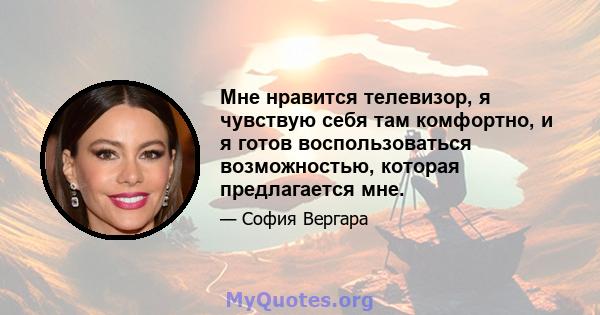 Мне нравится телевизор, я чувствую себя там комфортно, и я готов воспользоваться возможностью, которая предлагается мне.