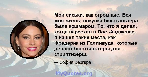 Мои сиськи, как огромные. Вся моя жизнь, покупка бюстгальтера была кошмаром. То, что я делал, когда переехал в Лос -Анджелес, я нашел такие места, как Фредерик из Голливуда, которые делают бюстгальтеры для ...