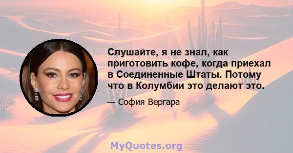 Слушайте, я не знал, как приготовить кофе, когда приехал в Соединенные Штаты. Потому что в Колумбии это делают это.