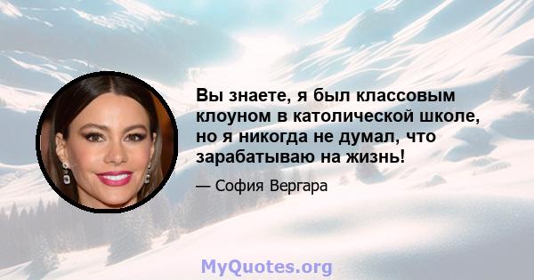 Вы знаете, я был классовым клоуном в католической школе, но я никогда не думал, что зарабатываю на жизнь!