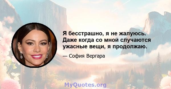 Я бесстрашно, я не жалуюсь. Даже когда со мной случаются ужасные вещи, я продолжаю.