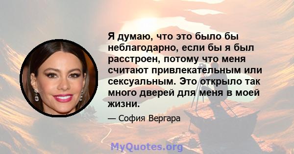 Я думаю, что это было бы неблагодарно, если бы я был расстроен, потому что меня считают привлекательным или сексуальным. Это открыло так много дверей для меня в моей жизни.