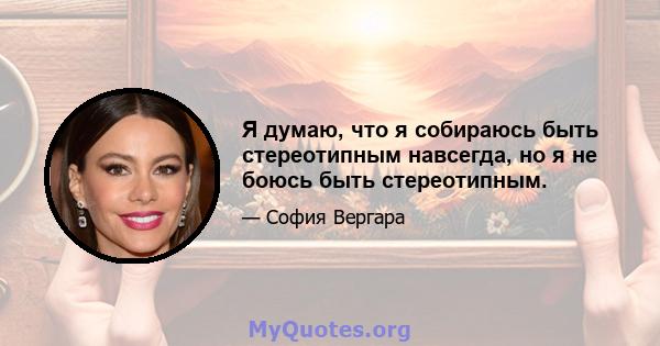 Я думаю, что я собираюсь быть стереотипным навсегда, но я не боюсь быть стереотипным.