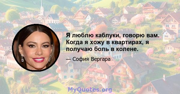 Я люблю каблуки, говорю вам. Когда я хожу в квартирах, я получаю боль в колене.