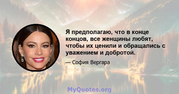 Я предполагаю, что в конце концов, все женщины любят, чтобы их ценили и обращались с уважением и добротой.