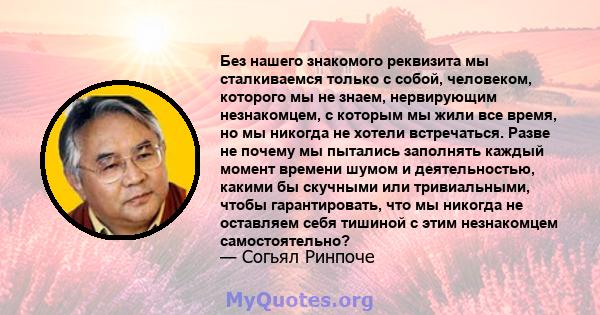 Без нашего знакомого реквизита мы сталкиваемся только с собой, человеком, которого мы не знаем, нервирующим незнакомцем, с которым мы жили все время, но мы никогда не хотели встречаться. Разве не почему мы пытались