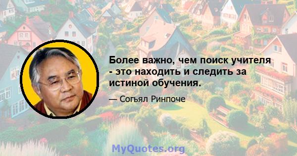 Более важно, чем поиск учителя - это находить и следить за истиной обучения.