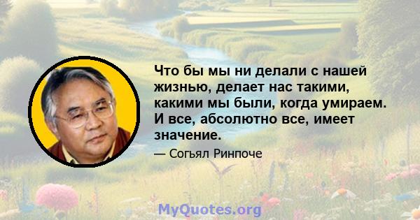 Что бы мы ни делали с нашей жизнью, делает нас такими, какими мы были, когда умираем. И все, абсолютно все, имеет значение.