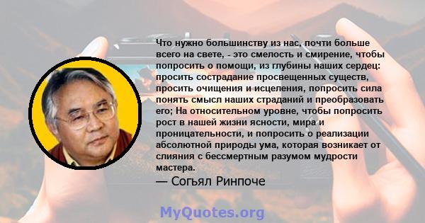 Что нужно большинству из нас, почти больше всего на свете, - это смелость и смирение, чтобы попросить о помощи, из глубины наших сердец: просить сострадание просвещенных существ, просить очищения и исцеления, попросить