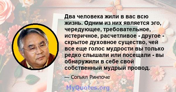 Два человека жили в вас всю жизнь. Одним из них является эго, чередующее, требовательное, истеричное, расчетливое - другое - скрытое духовное существо, чей все еще голос мудрости вы только редко слышали или посещали -