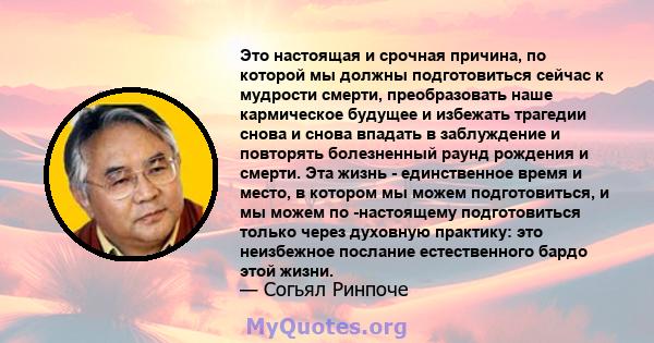 Это настоящая и срочная причина, по которой мы должны подготовиться сейчас к мудрости смерти, преобразовать наше кармическое будущее и избежать трагедии снова и снова впадать в заблуждение и повторять болезненный раунд