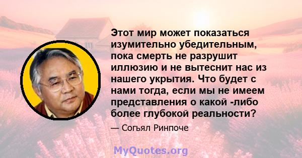 Этот мир может показаться изумительно убедительным, пока смерть не разрушит иллюзию и не вытеснит нас из нашего укрытия. Что будет с нами тогда, если мы не имеем представления о какой -либо более глубокой реальности?