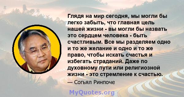 Глядя на мир сегодня, мы могли бы легко забыть, что главная цель нашей жизни - вы могли бы назвать это сердцем человека - быть счастливым. Все мы разделяем одно и то же желание и одно и то же право, чтобы искать счастья 