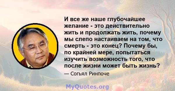 И все же наше глубочайшее желание - это действительно жить и продолжать жить, почему мы слепо настаиваем на том, что смерть - это конец? Почему бы, по крайней мере, попытаться изучить возможность того, что после жизни