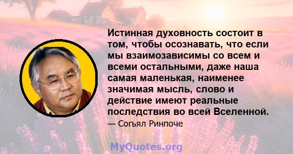 Истинная духовность состоит в том, чтобы осознавать, что если мы взаимозависимы со всем и всеми остальными, даже наша самая маленькая, наименее значимая мысль, слово и действие имеют реальные последствия во всей