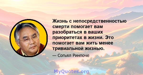 Жизнь с непосредственностью смерти помогает вам разобраться в ваших приоритетах в жизни. Это помогает вам жить менее тривиальной жизнью.