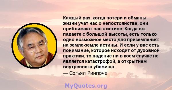 Каждый раз, когда потери и обманы жизни учат нас о непостоянстве, они приближают нас к истине. Когда вы падаете с большой высоты, есть только одно возможное место для приземления: на земле-земле истины. И если у вас