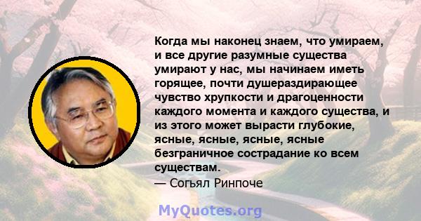 Когда мы наконец знаем, что умираем, и все другие разумные существа умирают у нас, мы начинаем иметь горящее, почти душераздирающее чувство хрупкости и драгоценности каждого момента и каждого существа, и из этого может