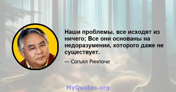 Наши проблемы, все исходят из ничего; Все они основаны на недоразумении, которого даже не существует.