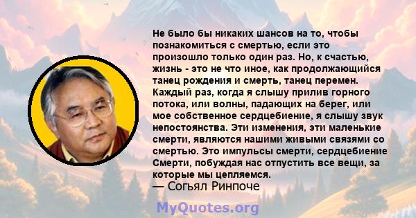 Не было бы никаких шансов на то, чтобы познакомиться с смертью, если это произошло только один раз. Но, к счастью, жизнь - это не что иное, как продолжающийся танец рождения и смерть, танец перемен. Каждый раз, когда я